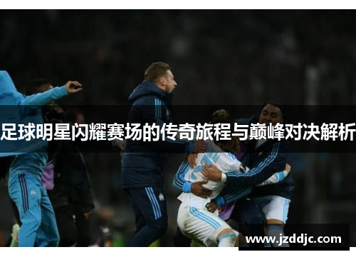 足球明星闪耀赛场的传奇旅程与巅峰对决解析