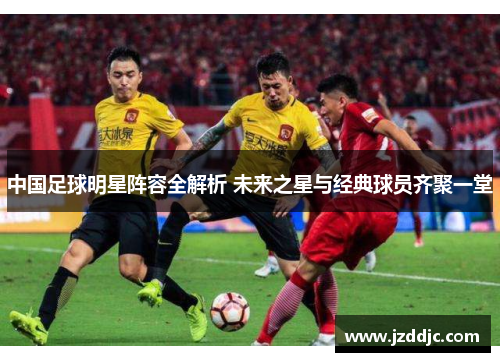 中国足球明星阵容全解析 未来之星与经典球员齐聚一堂