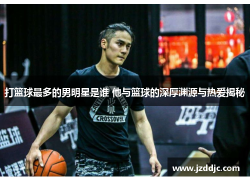打篮球最多的男明星是谁 他与篮球的深厚渊源与热爱揭秘