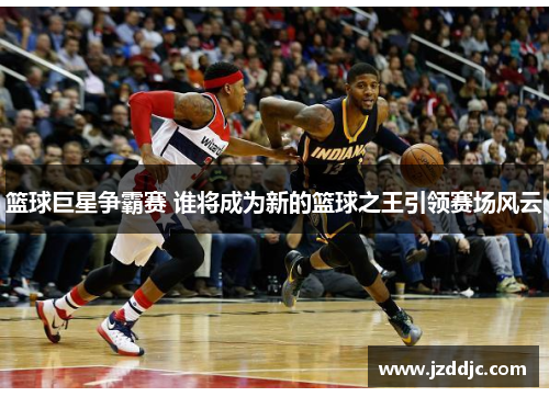 篮球巨星争霸赛 谁将成为新的篮球之王引领赛场风云