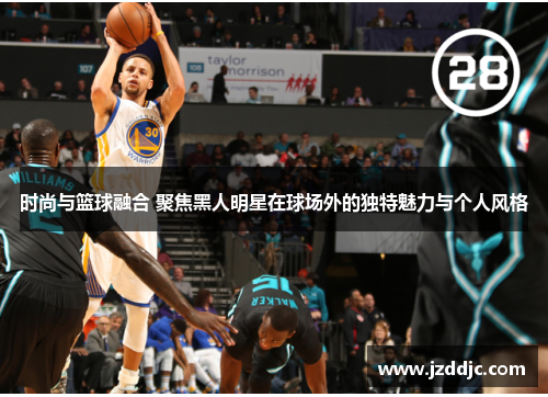时尚与篮球融合 聚焦黑人明星在球场外的独特魅力与个人风格
