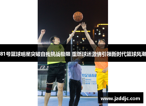 81号篮球明星突破自我挑战极限 重燃球迷激情引领新时代篮球风潮
