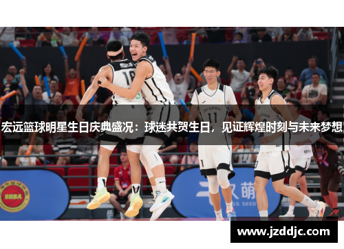 宏远篮球明星生日庆典盛况：球迷共贺生日，见证辉煌时刻与未来梦想