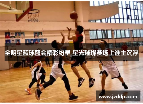 全明星篮球盛会精彩纷呈 星光璀璨赛场上谁主沉浮