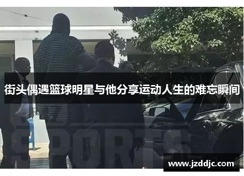 街头偶遇篮球明星与他分享运动人生的难忘瞬间